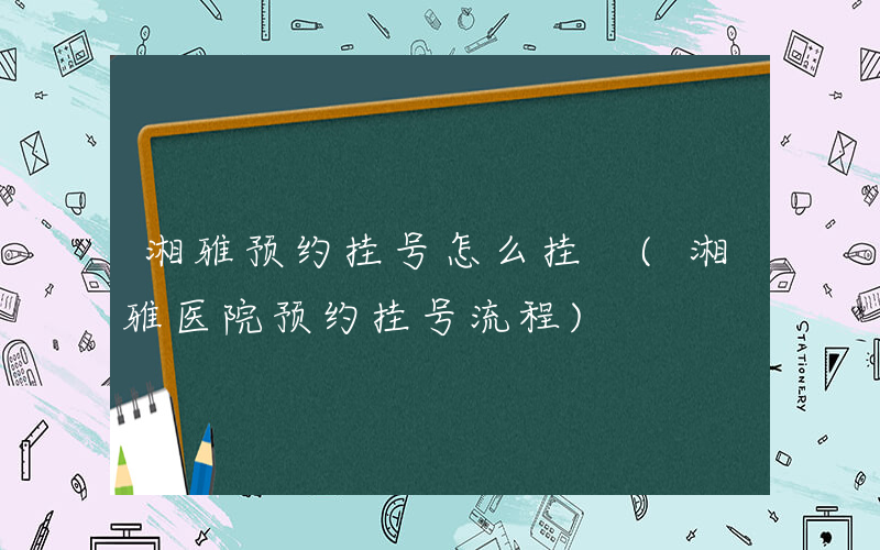 湘雅预约挂号怎么挂 (湘雅医院预约挂号流程)